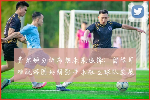 费尔顿分析布朗未来选择：留绿军难脱塔图姆阴影寻求独立球队发展
