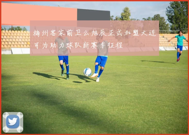 梅州客家前卫么旭辰正式加盟大连可为助力球队新赛季征程