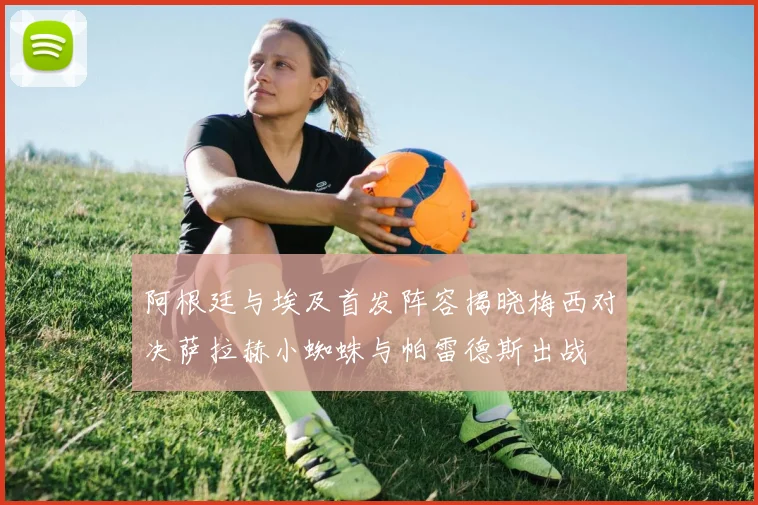 阿根廷与埃及首发阵容揭晓梅西对决萨拉赫小蜘蛛与帕雷德斯出战