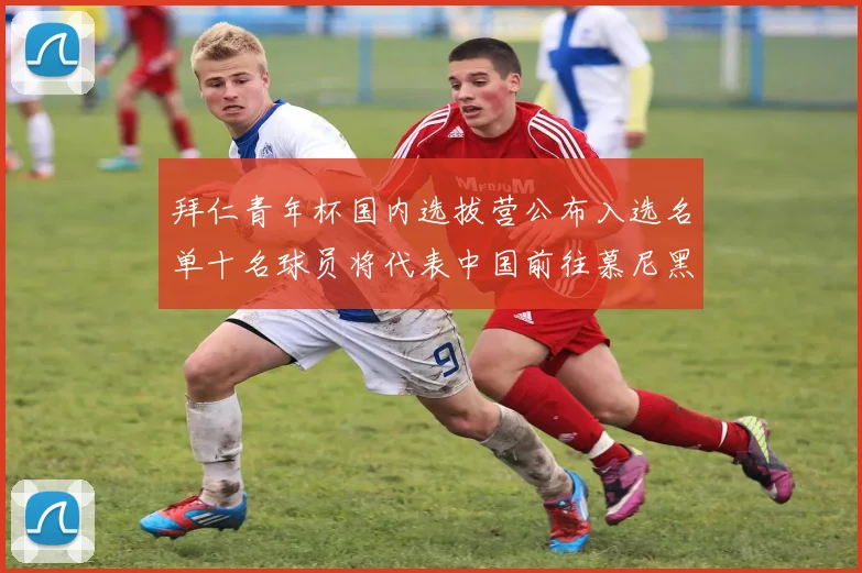 拜仁青年杯国内选拔营公布入选名单十名球员将代表中国前往慕尼黑