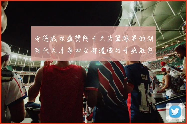 考德威尔盛赞阿卡夫为篮球界的划时代天才每回合都遭遇对手疯狂包夹挑战