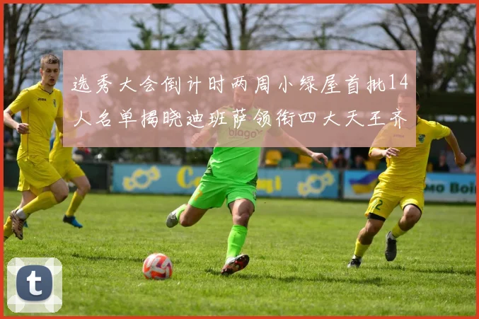 选秀大会倒计时两周小绿屋首批14人名单揭晓迪班萨领衔四大天王齐聚