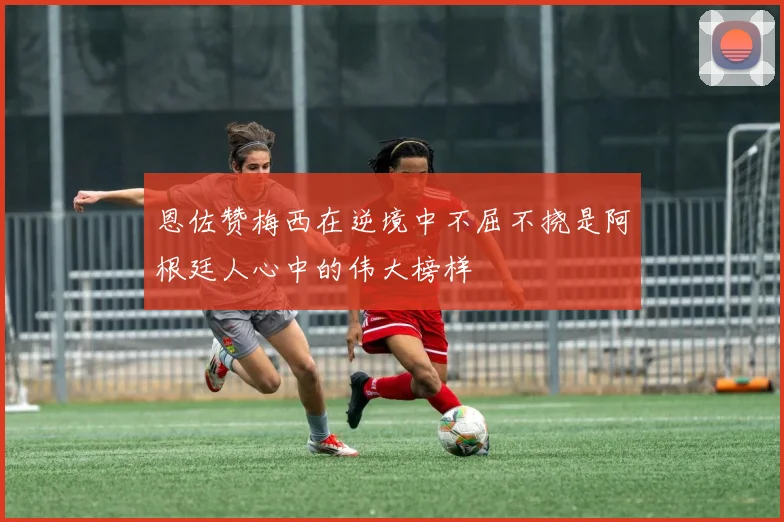 恩佐赞梅西在逆境中不屈不挠是阿根廷人心中的伟大榜样