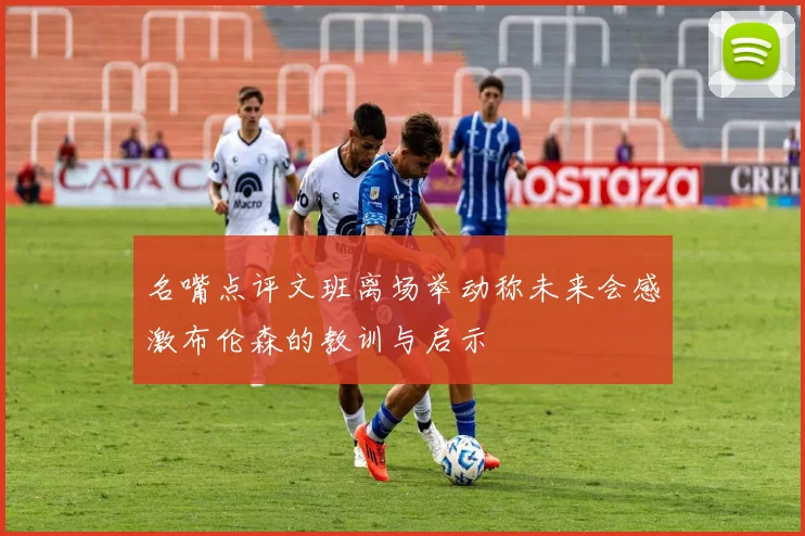 名嘴点评文班离场举动称未来会感激布伦森的教训与启示