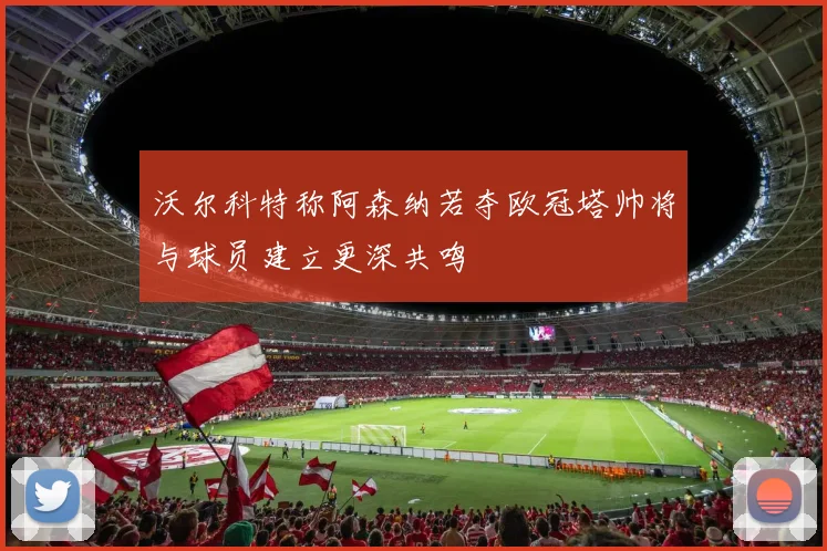 沃尔科特称阿森纳若夺欧冠塔帅将与球员建立更深共鸣