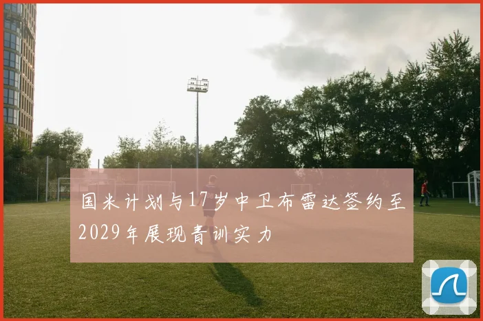 国米计划与17岁中卫布雷达签约至2029年展现青训实力