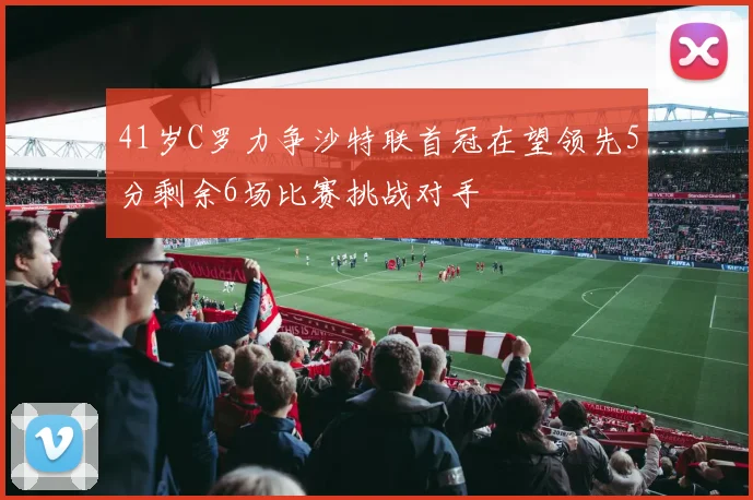 41岁C罗力争沙特联首冠在望领先5分剩余6场比赛挑战对手