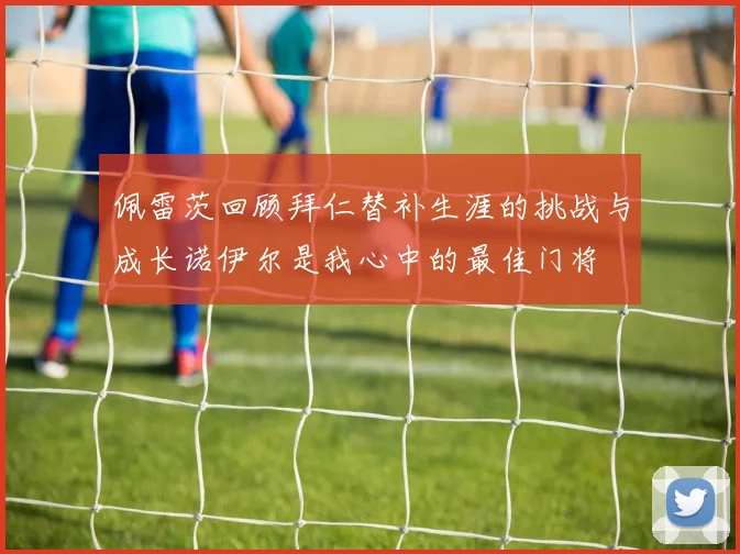 佩雷茨回顾拜仁替补生涯的挑战与成长诺伊尔是我心中的最佳门将