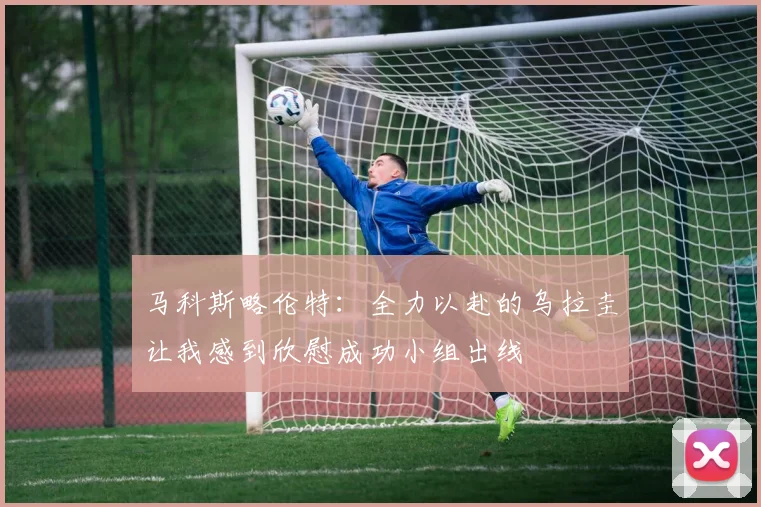 马科斯略伦特：全力以赴的乌拉圭让我感到欣慰成功小组出线