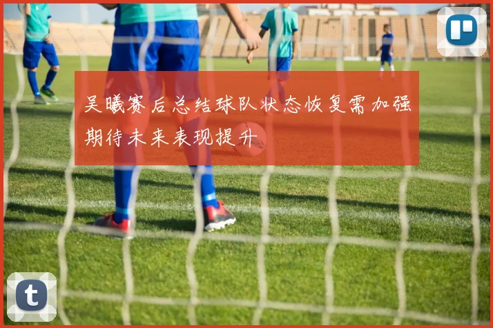 吴曦赛后总结球队状态恢复需加强期待未来表现提升