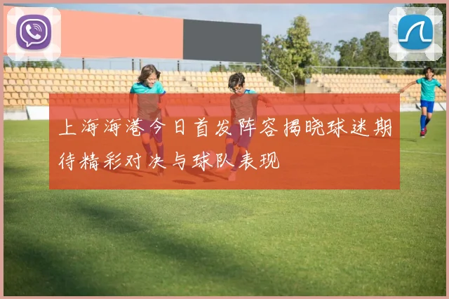 上海海港今日首发阵容揭晓球迷期待精彩对决与球队表现