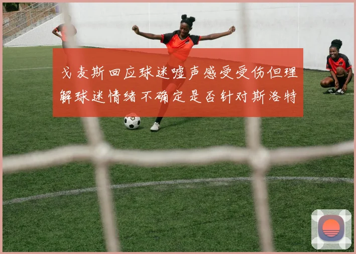戈麦斯回应球迷嘘声感受受伤但理解球迷情绪不确定是否针对斯洛特