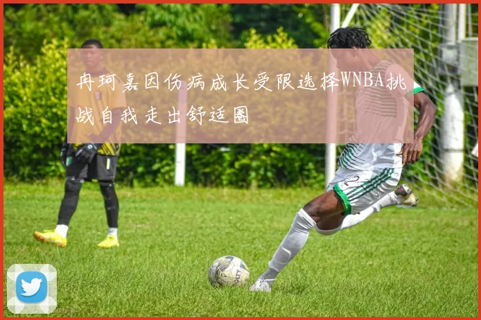 冉珂嘉因伤病成长受限选择WNBA挑战自我走出舒适圈