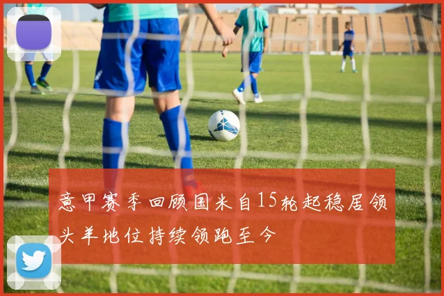 意甲赛季回顾国米自15轮起稳居领头羊地位持续领跑至今