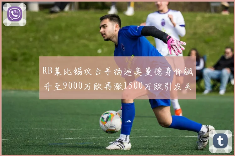 RB莱比锡攻击手扬迪奥曼德身价飙升至9000万欧再涨1500万欧引发关注