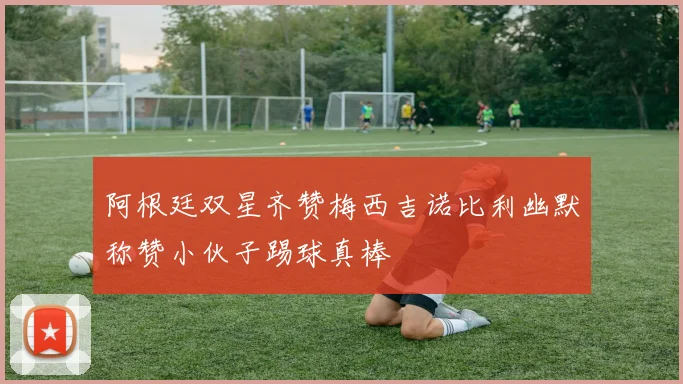 阿根廷双星齐赞梅西吉诺比利幽默称赞小伙子踢球真棒