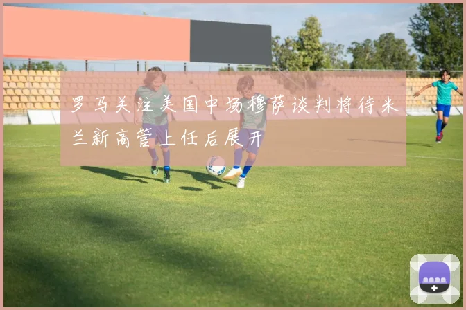 罗马关注美国中场穆萨谈判将待米兰新高管上任后展开