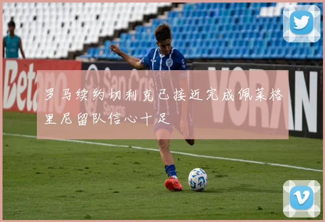 罗马续约切利克已接近完成佩莱格里尼留队信心十足