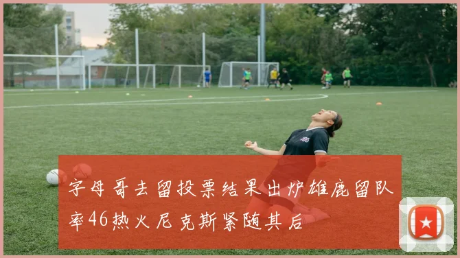 字母哥去留投票结果出炉雄鹿留队率46热火尼克斯紧随其后