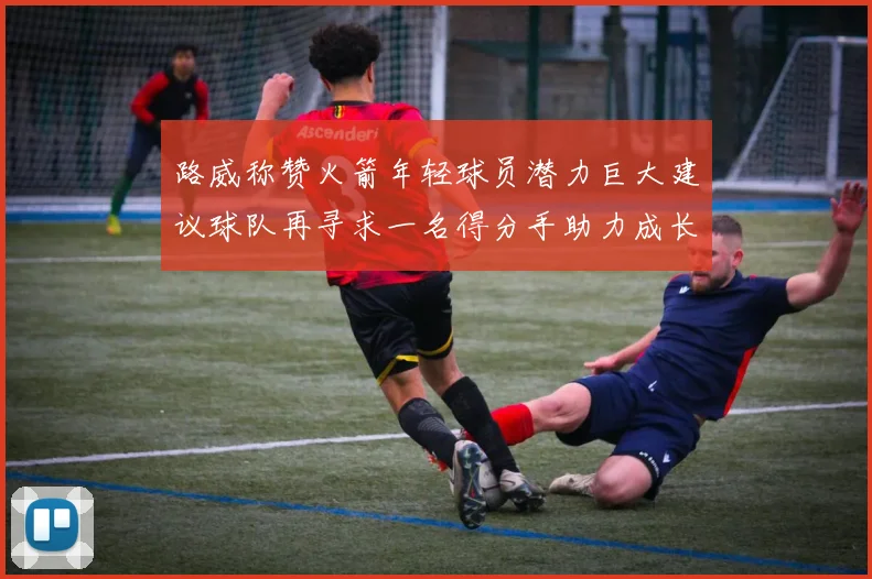 路威称赞火箭年轻球员潜力巨大建议球队再寻求一名得分手助力成长