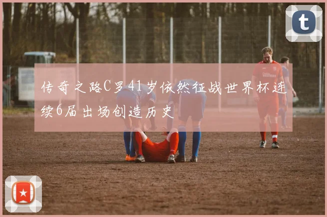 传奇之路C罗41岁依然征战世界杯连续6届出场创造历史