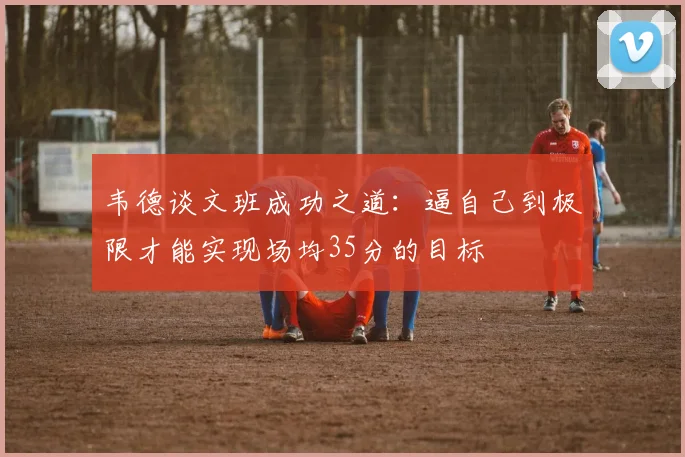 韦德谈文班成功之道：逼自己到极限才能实现场均35分的目标