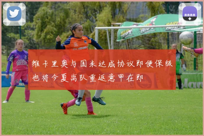 维卡里奥与国米达成协议即便保级也将今夏离队重返意甲在即