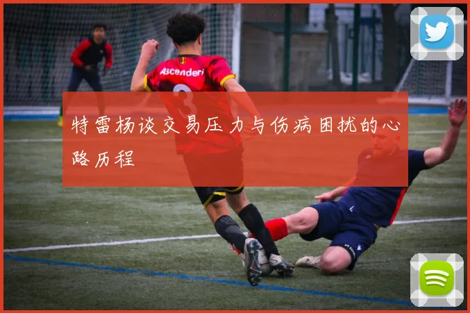 特雷杨谈交易压力与伤病困扰的心路历程